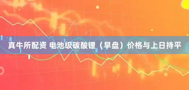 真牛所配资 电池级碳酸锂（早盘）价格与上日持平