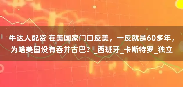 牛达人配资 在美国家门口反美，一反就是60多年，为啥美国没有吞并古巴？_西班牙_卡斯特罗_独立