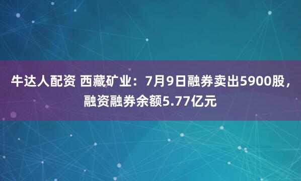 牛达人配资 西藏矿业：7月9日融券卖出5900股，融资融券余额5.77亿元