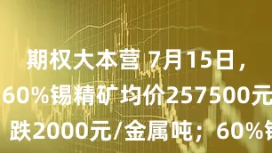 期权大本营 7月15日，江西市场60%锡精矿均价257500元/金属吨，跌2000元/金属吨；60%锡精矿加工费均价7000元/金属吨，持平。
