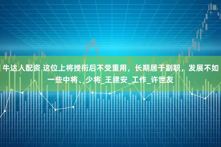 牛达人配资 这位上将授衔后不受重用，长期居于副职，发展不如一些中将、少将_王建安_工作_许世友