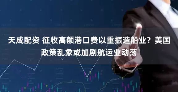天成配资 征收高额港口费以重振造船业？美国政策乱象或加剧航运业动荡