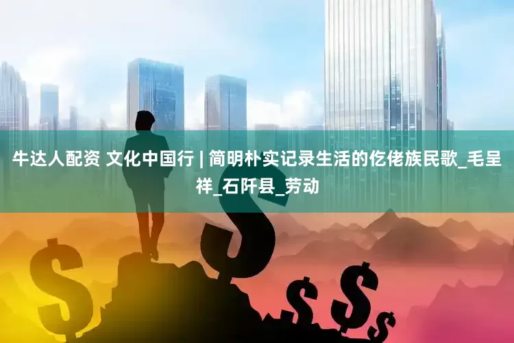 牛达人配资 文化中国行 | 简明朴实记录生活的仡佬族民歌_毛呈祥_石阡县_劳动