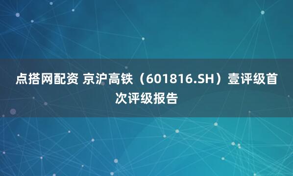 点搭网配资 京沪高铁（601816.SH）壹评级首次评级报告
