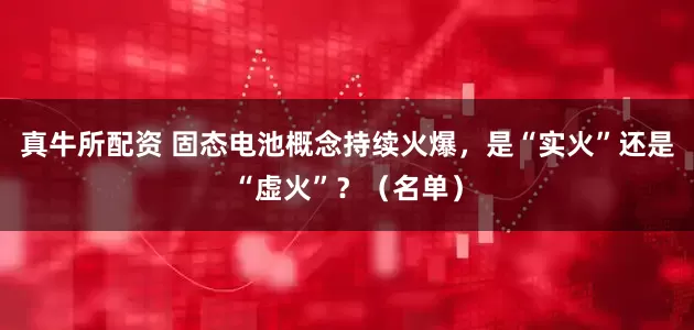真牛所配资 固态电池概念持续火爆，是“实火”还是“虚火”？（名单）