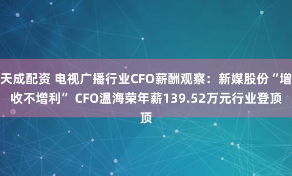 天成配资 电视广播行业CFO薪酬观察：新媒股份“增收不增利” CFO温海荣年薪139.52万元行业登顶