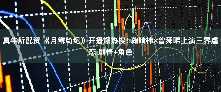 真牛所配资 《月鳞绮纪》开播爆热搜! 鞠婧祎×曾舜晞上演三界虐恋 剧情+角色