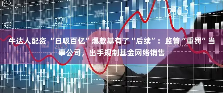 牛达人配资 “日吸百亿”爆款基有了“后续”：监管“重罚”当事公司，出手规制基金网络销售