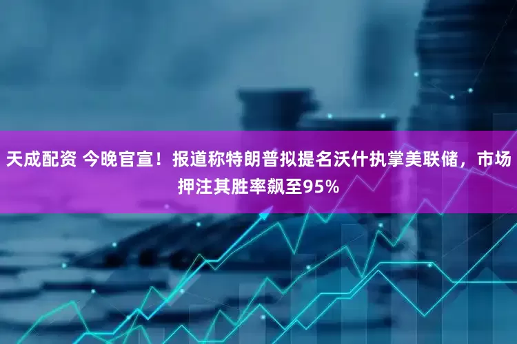 天成配资 今晚官宣！报道称特朗普拟提名沃什执掌美联储，市场押注其胜率飙至95%